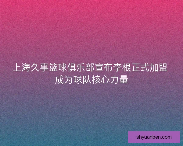 上海久事篮球俱乐部宣布李根正式加盟 成为球队核心力量