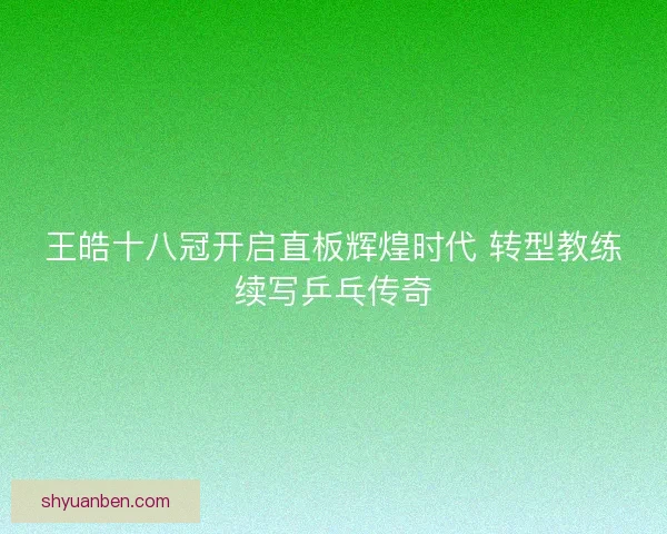 王皓十八冠开启直板辉煌时代 转型教练续写乒乓传奇